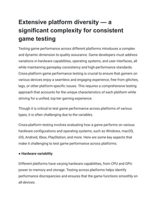 Extensive platform diversity — a
significant complexity for consistent
game testing
Testing game performance across different platforms introduces a complex
and dynamic dimension to quality assurance. Game developers must address
variations in hardware capabilities, operating systems, and user interfaces, all
while maintaining gameplay consistency and high-performance standards.
Cross-platform game performance testing is crucial to ensure that gamers on
various devices enjoy a seamless and engaging experience, free from glitches,
lags, or other platform-specific issues. This requires a comprehensive testing
approach that accounts for the unique characteristics of each platform while
striving for a unified, top-tier gaming experience.
Though it is critical to test game performance across platforms of various
types, it is often challenging due to the variables.
Cross-platform testing involves evaluating how a game performs on various
hardware configurations and operating systems, such as Windows, macOS,
iOS, Android, Xbox, PlayStation, and more. Here are some key aspects that
make it challenging to test game performance across platforms:
● Hardware variability
Different platforms have varying hardware capabilities, from CPU and GPU
power to memory and storage. Testing across platforms helps identify
performance discrepancies and ensures that the game functions smoothly on
all devices.
 