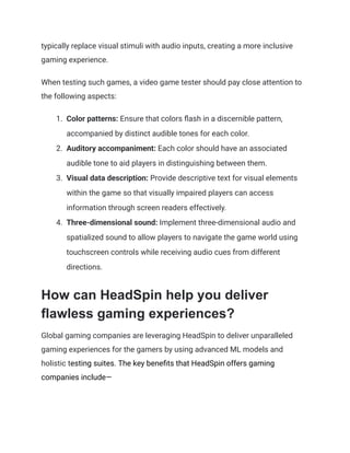 typically replace visual stimuli with audio inputs, creating a more inclusive
gaming experience.
When testing such games, a video game tester should pay close attention to
the following aspects:
1.​ Color patterns: Ensure that colors flash in a discernible pattern,
accompanied by distinct audible tones for each color.
2.​ Auditory accompaniment: Each color should have an associated
audible tone to aid players in distinguishing between them.
3.​ Visual data description: Provide descriptive text for visual elements
within the game so that visually impaired players can access
information through screen readers effectively.
4.​ Three-dimensional sound: Implement three-dimensional audio and
spatialized sound to allow players to navigate the game world using
touchscreen controls while receiving audio cues from different
directions.
How can HeadSpin help you deliver
flawless gaming experiences?
Global gaming companies are leveraging HeadSpin to deliver unparalleled
gaming experiences for the gamers by using advanced ML models and
holistic testing suites. The key benefits that HeadSpin offers gaming
companies include—
 