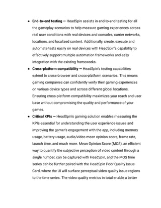 ●​ End-to-end testing — HeadSpin assists in end-to-end testing for all
the gameplay scenarios to help measure gaming experiences across
real user conditions with real devices and consoles, carrier networks,
locations, and localized content. Additionally, create, execute and
automate tests easily on real devices with HeadSpin’s capability to
effectively support multiple automation frameworks and easy
integration with the existing frameworks.
●​ Cross-platform compatibility — HeadSpin's testing capabilities
extend to cross-browser and cross-platform scenarios. This means
gaming companies can confidently verify their gaming experiences
on various device types and across different global locations.
Ensuring cross-platform compatibility maximizes your reach and user
base without compromising the quality and performance of your
games.
●​ Critical KPIs — HeadSpin's gaming solution enables measuring the
KPIs essential for understanding the user experience issues and
improving the gamer’s engagement with the app, including memory
usage, battery usage, audio/video mean opinion score, frame rate,
launch time, and much more. Mean Opinion Score (MOS), an efficient
way to quantify the subjective perception of video content through a
single number, can be captured with HeadSpin, and the MOS time
series can be further paired with the HeadSpin Poor Quality Issue
Card, where the UI will surface perceptual video quality issue regions
to the time series. The video quality metrics in total enable a better
 
