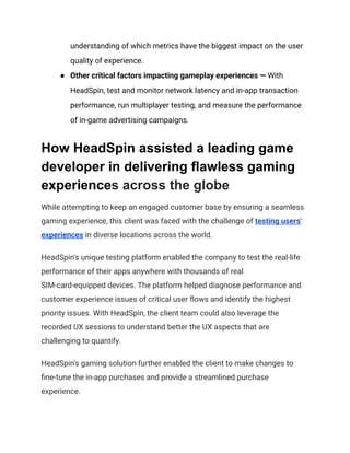 understanding of which metrics have the biggest impact on the user
quality of experience.
●​ Other critical factors impacting gameplay experiences — With
HeadSpin, test and monitor network latency and in-app transaction
performance, run multiplayer testing, and measure the performance
of in-game advertising campaigns.
How HeadSpin assisted a leading game
developer in delivering flawless gaming
experiences across the globe
While attempting to keep an engaged customer base by ensuring a seamless
gaming experience, this client was faced with the challenge of testing users'
experiences in diverse locations across the world.
HeadSpin's unique testing platform enabled the company to test the real-life
performance of their apps anywhere with thousands of real
SIM-card-equipped devices. The platform helped diagnose performance and
customer experience issues of critical user flows and identify the highest
priority issues. With HeadSpin, the client team could also leverage the
recorded UX sessions to understand better the UX aspects that are
challenging to quantify.
HeadSpin's gaming solution further enabled the client to make changes to
fine-tune the in-app purchases and provide a streamlined purchase
experience.
 