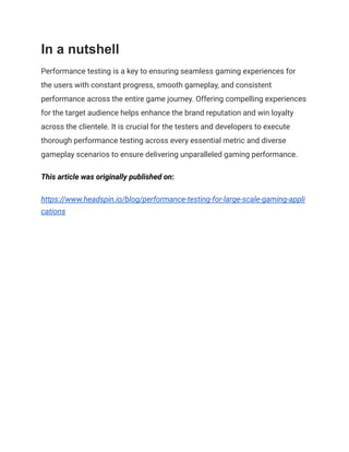 In a nutshell
Performance testing is a key to ensuring seamless gaming experiences for
the users with constant progress, smooth gameplay, and consistent
performance across the entire game journey. Offering compelling experiences
for the target audience helps enhance the brand reputation and win loyalty
across the clientele. It is crucial for the testers and developers to execute
thorough performance testing across every essential metric and diverse
gameplay scenarios to ensure delivering unparalleled gaming performance.
This article was originally published on:
https://www.headspin.io/blog/performance-testing-for-large-scale-gaming-appli
cations
 