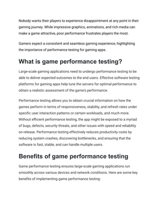Nobody wants their players to experience disappointment at any point in their
gaming journey. While impressive graphics, animations, and rich media can
make a game attractive, poor performance frustrates players the most.
Gamers expect a consistent and seamless gaming experience, highlighting
the importance of performance testing for gaming apps.
What is game performance testing?
Large-scale gaming applications need to undergo performance testing to be
able to deliver expected outcomes to the end users. Effective software testing
platforms for gaming apps help tune the servers for optimal performance to
obtain a realistic assessment of the game's performance.
Performance testing allows you to obtain crucial information on how the
games perform in terms of responsiveness, stability, and refresh rates under
specific user interaction patterns or certain workloads, and much more.
Without efficient performance testing, the app might be exposed to a myriad
of bugs, defects, security threats, and other issues with speed and reliability
on release. Performance testing effectively reduces productivity costs by
reducing system crashes, discovering bottlenecks, and ensuring that the
software is fast, stable, and can handle multiple users.
Benefits of game performance testing
Game performance testing ensures large-scale gaming applications run
smoothly across various devices and network conditions. Here are some key
benefits of implementing game performance testing:
 