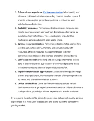 1.​ Enhanced user experience: Performance testing helps identify and
eliminate bottlenecks that can cause lag, crashes, or other issues. A
smooth, uninterrupted gameplay experience is critical for user
satisfaction and retention.
2.​ Scalability assurance: Performance testing ensures the game can
handle many concurrent users without degrading performance by
simulating high traffic loads. This is particularly important for
multiplayer games and during peak usage times.
3.​ Optimal resource utilization: Performance testing helps analyze how
well the game utilizes CPU, memory, and network bandwidth
resources. Efficient resource management leads to better
performance and reduces the chances of crashes or slowdowns.
4.​ Early issue detection: Detecting and resolving performance issues
early in the development cycle is cost-effective and prevents these
issues from affecting the user experience post-launch.
5.​ Improved monetization opportunities: A well-performing game keeps
players engaged longer, increasing the chances of in-game purchases,
ad views, and overall monetization success.
6.​ Device compatibility: Game performance testing across various
devices ensures the game performs consistently on different hardware
configurations, providing a reliable experience to a wider audience.
By leveraging these benefits, game developers can deliver high-quality gaming
experiences that meet user expectations and stand out in the competitive
gaming market.
 