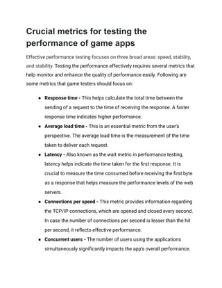 Crucial metrics for testing the
performance of game apps
Effective performance testing focuses on three broad areas: speed, stability,
and stability. Testing the performance effectively requires several metrics that
help monitor and enhance the quality of performance easily. Following are
some metrics that game testers should focus on:
●​ Response time - This helps calculate the total time between the
sending of a request to the time of receiving the response. A faster
response time indicates higher performance.
●​ Average load time - This is an essential metric from the user's
perspective. The average load time is the measurement of the time
taken to deliver each request.
●​ Latency - Also known as the wait metric in performance testing,
latency helps indicate the time taken for the first response. It is
crucial to measure the time consumed before receiving the first byte
as a response that helps measure the performance levels of the web
servers.
●​ Connections per speed - This metric provides information regarding
the TCP/IP connections, which are opened and closed every second.
In case the number of connections per second is lesser than the hit
per second, it reflects effective performance.
●​ Concurrent users - The number of users using the applications
simultaneously significantly impacts the app's overall performance.
 