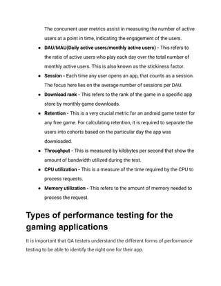 The concurrent user metrics assist in measuring the number of active
users at a point in time, indicating the engagement of the users.
●​ DAU/MAU(Daily active users/monthly active users) - This refers to
the ratio of active users who play each day over the total number of
monthly active users. This is also known as the stickiness factor.
●​ Session - Each time any user opens an app, that counts as a session.
The focus here lies on the average number of sessions per DAU.
●​ Download rank - This refers to the rank of the game in a specific app
store by monthly game downloads.
●​ Retention - This is a very crucial metric for an android game tester for
any free game. For calculating retention, it is required to separate the
users into cohorts based on the particular day the app was
downloaded.
●​ Throughput - This is measured by kilobytes per second that show the
amount of bandwidth utilized during the test.
●​ CPU utilization - This is a measure of the time required by the CPU to
process requests.
●​ Memory utilization - This refers to the amount of memory needed to
process the request.
Types of performance testing for the
gaming applications
It is important that QA testers understand the different forms of performance
testing to be able to identify the right one for their app.
 