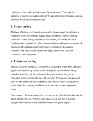 notifications that might get in the way of your gameplay. Therefore, it is
essential to test for interruptions to test the app behavior and response during
and after the unexpected disturbance.
3. Stress testing
This type of testing technique determines the robustness of the software to
measure system performance beyond the parameters of normal working
conditions. Stress testing emphasizes robustness, availability, and error
handling under a heavy load rather than what is correct behavior under normal
situations. Stress testing commonly involves metrics like transaction
response time, transactions per second, pages per second, failure of
connection, and many more.
4. Endurance testing
This is crucial non-functional testing that is executed to check if the software
system can seamlessly sustain under a huge load continued over a long
period of time. Through this technique, the game is left running for a
prolonged period in different modes of operation, for instance, idling paused
or at the title screen. Endurance testing, also known as soak testing, critical
metrics like CPU, memory, and FPS can be monitored to detect potential
leaks.
For example — Assume a game has commenced and the character is made to
stand idle for 24 hours. With this technique, testers can detect crashes
brought on by memory leaks and other errors in the game engine.
 