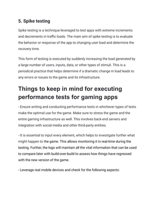 5. Spike testing
Spike testing is a technique leveraged to test apps with extreme increments
and decrements in traffic loads. The main aim of spike testing is to evaluate
the behavior or response of the app to changing user load and determine the
recovery time.
This form of testing is executed by suddenly increasing the load generated by
a large number of users, inputs, data, or other types of stimuli. This is a
periodical practice that helps determine if a dramatic change in load leads to
any errors or issues to the game and its infrastructure.
Things to keep in mind for executing
performance tests for gaming apps
- Ensure writing and conducting performance tests in whichever types of tests
make the optimal use for the game. Make sure to stress the game and the
entire gaming infrastructure as well. This involves back-end servers and
integration with social media and other third-party entities.
- It is essential to input every element, which helps to investigate further what
might happen to the game. This allows monitoring it in real-time during the
testing. Further, the logs will maintain all the vital information that can be used
to compare later with build-over-build to assess how things have regressed
with the new version of the game.
- Leverage real mobile devices and check for the following aspects:
 
