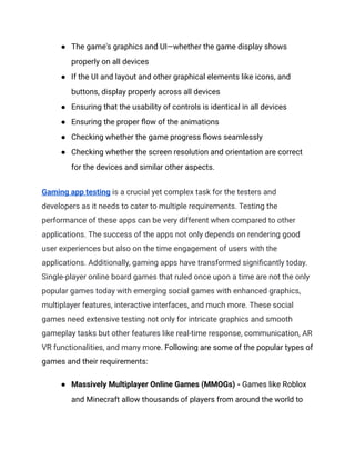 ●​ The game's graphics and UI—whether the game display shows
properly on all devices
●​ If the UI and layout and other graphical elements like icons, and
buttons, display properly across all devices
●​ Ensuring that the usability of controls is identical in all devices
●​ Ensuring the proper flow of the animations
●​ Checking whether the game progress flows seamlessly
●​ Checking whether the screen resolution and orientation are correct
for the devices and similar other aspects.
Gaming app testing is a crucial yet complex task for the testers and
developers as it needs to cater to multiple requirements. Testing the
performance of these apps can be very different when compared to other
applications. The success of the apps not only depends on rendering good
user experiences but also on the time engagement of users with the
applications. Additionally, gaming apps have transformed significantly today.
Single-player online board games that ruled once upon a time are not the only
popular games today with emerging social games with enhanced graphics,
multiplayer features, interactive interfaces, and much more. These social
games need extensive testing not only for intricate graphics and smooth
gameplay tasks but other features like real-time response, communication, AR
VR functionalities, and many more. Following are some of the popular types of
games and their requirements:
●​ Massively Multiplayer Online Games (MMOGs) - Games like Roblox
and Minecraft allow thousands of players from around the world to
 