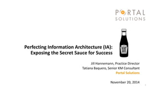 Perfecting Information Architecture (IA): Exposing the Secret Sauce for Success 
Jill Hannemann, Practice Director 
Tatiana Baquero, Senior KM Consultant 
Portal Solutions 
November 20, 2014 
1 
 