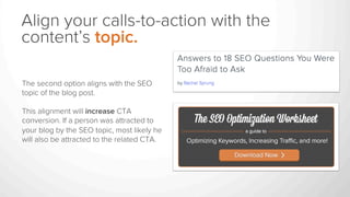Align your calls-to-action with the
content’s topic.
The second option aligns with the SEO
topic of the blog post.
This alignment will increase CTA
conversion. If a person was attracted to
your blog by the SEO topic, most likely he
will also be attracted to the related CTA.
 