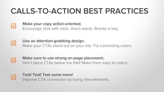 Make your copy action-oriented.
Encourage click with clear, direct words. Brevity is key.
Make sure to use strong on-page placement.
Don’t place CTAs below the fold! Make them easy to notice.
Test! Test! Test some more!
Improve CTA conversion by trying new elements.
Use an attention-grabbing design.
Make your CTAs stand out on your site. Try contrasting colors.
CALLS-TO-ACTION BEST PRACTICES
 