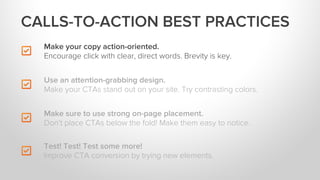 Make your copy action-oriented.
Encourage click with clear, direct words. Brevity is key.
Make sure to use strong on-page placement.
Don’t place CTAs below the fold! Make them easy to notice.
Test! Test! Test some more!
Improve CTA conversion by trying new elements.
Use an attention-grabbing design.
Make your CTAs stand out on your site. Try contrasting colors.
CALLS-TO-ACTION BEST PRACTICES
 