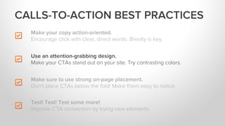 Make your copy action-oriented.
Encourage click with clear, direct words. Brevity is key.
Make sure to use strong on-page placement.
Don’t place CTAs below the fold! Make them easy to notice.
Test! Test! Test some more!
Improve CTA conversion by trying new elements.
Use an attention-grabbing design.
Make your CTAs stand out on your site. Try contrasting colors.
CALLS-TO-ACTION BEST PRACTICES
 