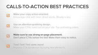 Make your copy action-oriented.
Encourage click with clear, direct words. Brevity is key.
Make sure to use strong on-page placement.
Don’t place CTAs below the fold! Make them easy to notice.
Test! Test! Test some more!
Improve CTA conversion by trying new elements.
Use an attention-grabbing design.
Make your CTAs stand out on your site. Try contrasting colors.
CALLS-TO-ACTION BEST PRACTICES
 