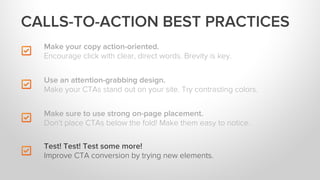Make your copy action-oriented.
Encourage click with clear, direct words. Brevity is key.
Make sure to use strong on-page placement.
Don’t place CTAs below the fold! Make them easy to notice.
Test! Test! Test some more!
Improve CTA conversion by trying new elements.
CALLS-TO-ACTION BEST PRACTICES
Use an attention-grabbing design.
Make your CTAs stand out on your site. Try contrasting colors.
 