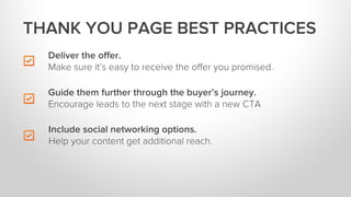 Deliver the oﬀer.
Make sure it’s easy to receive the oﬀer you promised.
Include social networking options.
Help your content get additional reach.
THANK YOU PAGE BEST PRACTICES
Guide them further through the buyer’s journey.
Encourage leads to the next stage with a new CTA
 