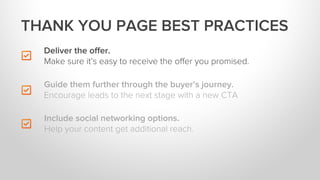 Deliver the oﬀer.
Make sure it’s easy to receive the oﬀer you promised.
Include social networking options.
Help your content get additional reach.
THANK YOU PAGE BEST PRACTICES
Guide them further through the buyer’s journey.
Encourage leads to the next stage with a new CTA
 