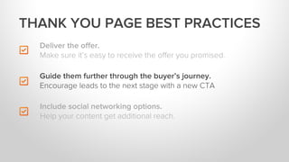 Deliver the oﬀer.
Make sure it’s easy to receive the oﬀer you promised.
Include social networking options.
Help your content get additional reach.
THANK YOU PAGE BEST PRACTICES
Guide them further through the buyer’s journey.
Encourage leads to the next stage with a new CTA
 