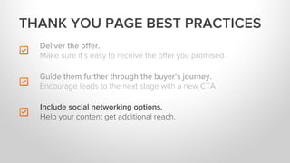 Deliver the oﬀer.
Make sure it’s easy to receive the oﬀer you promised.
Include social networking options.
Help your content get additional reach.
THANK YOU PAGE BEST PRACTICES
Guide them further through the buyer’s journey.
Encourage leads to the next stage with a new CTA
 