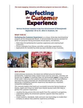 The most engaging, interactive and effective program we have ever offered...




  Serious Business Lessons in the Fun Environment of Disneyland®
                September 25 to 27, 2012 in Anaheim, CA


WHAT THIS IS
Perfecting the Customer Experience is a unique, three-day benchmarking
program at the Disneyland® Resort. It demonstrates the service standard to
which all consumer-facing businesses should aspire, and delivers:
□ Solid ideas for perfecting the customer experience and creating loyal
  customers.
□ Proven examples from Disney and other world-class organizations.
□ Applications for transferring what you learn directly to your business.




WHY ATTEND
Unlike previous recessions, the latest one shifted consumer behavior
permanently. Customers today expect much more for even less, and they will
quickly buy on price if a business does not demonstrate value in every sense
of the word. Improving the customer experience is one of the most effective
and enduring ways a business can demonstrate that value. That’s why
delivering a compelling customer experience has become an important
competitive battleground.
The visionary leaders that built such successful consumer-facing brands as
Disney, Apple and Cirque du Soleil have shared several traits that help to
perfect the customer experience:
□ visualize the big picture (the end result) from the customer’s perspective,
□ understand clearly the emotional customer reaction that they want to
  achieve, and
□ create systems, standards, tools and even new technology to enable their
  company to deliver that customer experience profitably.

                                       1
 