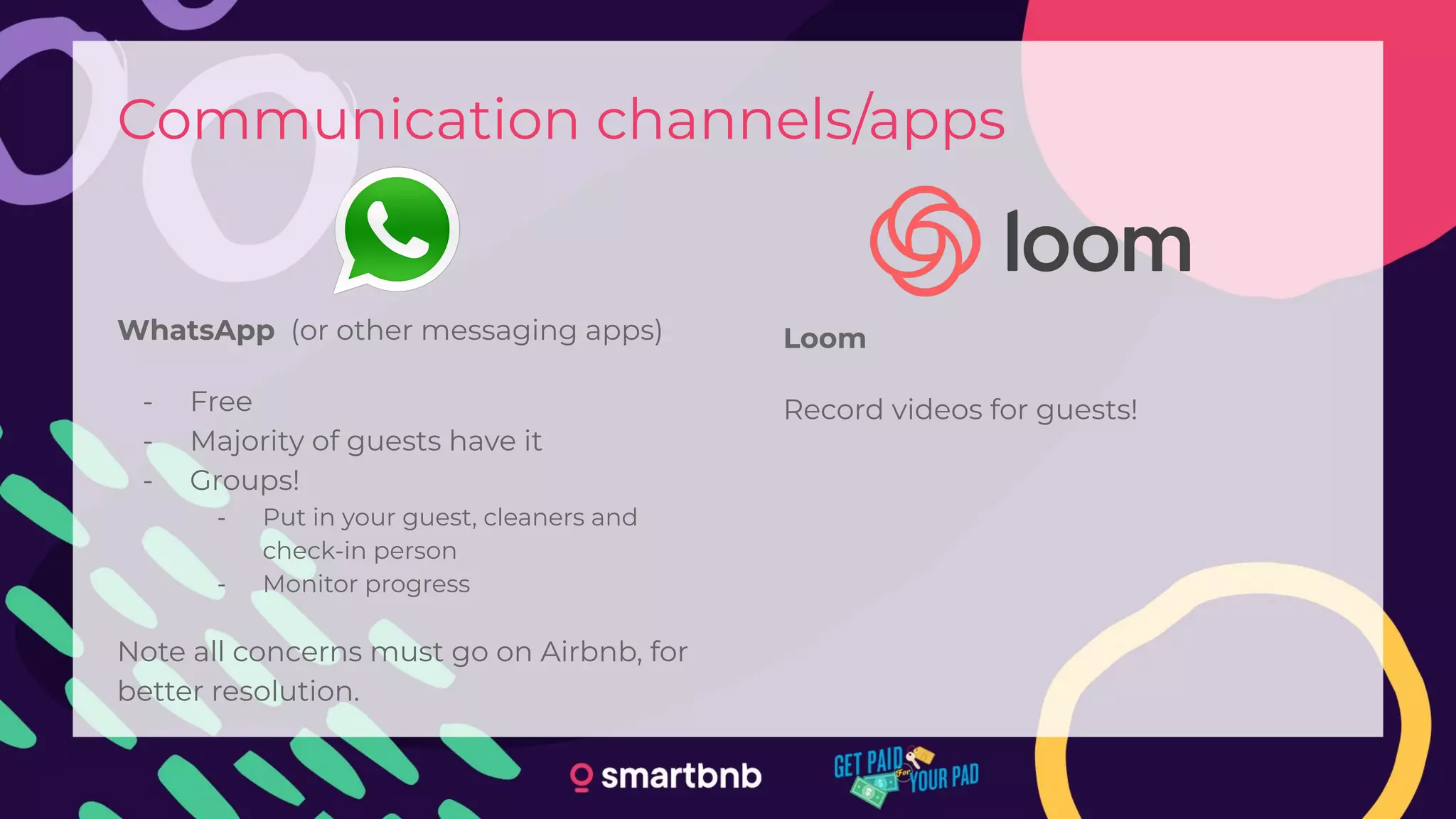 Communication channels/apps
WhatsApp (or other messaging apps)
- Free
- Majority of guests have it
- Groups!
- Put in your guest, cleaners and
check-in person
- Monitor progress
Note all concerns must go on Airbnb, for
better resolution.
Loom
Record videos for guests!
 