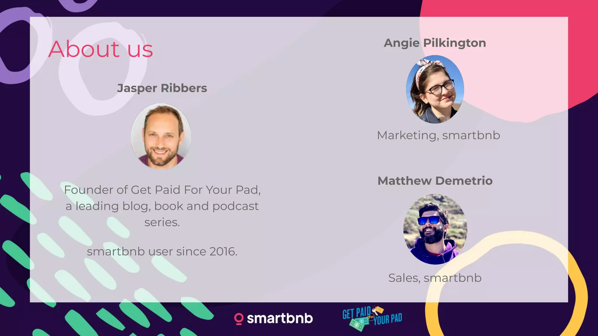 About us
Jasper Ribbers
Angie Pilkington
Founder of Get Paid For Your Pad,
a leading blog, book and podcast
series.
smartbnb user since 2016.
Matthew Demetrio
Marketing, smartbnb
Sales, smartbnb
 