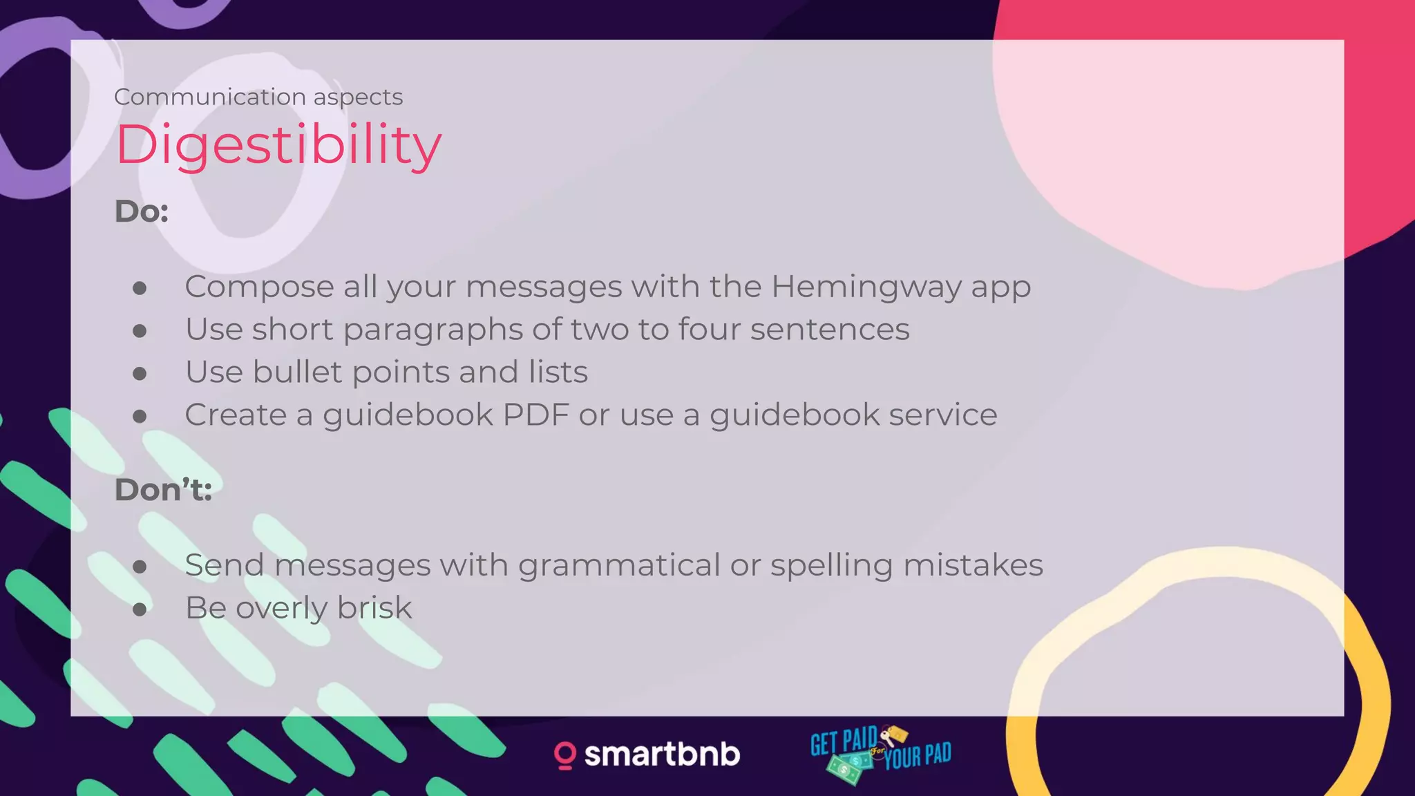 Communication aspects
Digestibility
Do:
● Compose all your messages with the Hemingway app
● Use short paragraphs of two to four sentences
● Use bullet points and lists
● Create a guidebook PDF or use a guidebook service
Don’t:
● Send messages with grammatical or spelling mistakes
● Be overly brisk
 