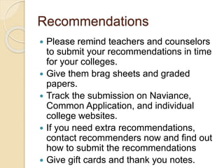 Recommendations
 Please remind teachers and counselors
to submit your recommendations in time
for your colleges.
 Give them brag sheets and graded
papers.
 Track the submission on Naviance,
Common Application, and individual
college websites.
 If you need extra recommendations,
contact recommenders now and find out
how to submit the recommendations
 Give gift cards and thank you notes.
 