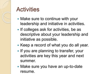 Activities
 Make sure to continue with your
leadership and initiative in activities.
 If colleges ask for activities, be as
descriptive about your leadership and
initiative as possible.
 Keep a record of what you do all year.
 If you are planning to transfer, your
activities are key this year and next
summer.
 Make sure you have an up-to-date
resume.
 
