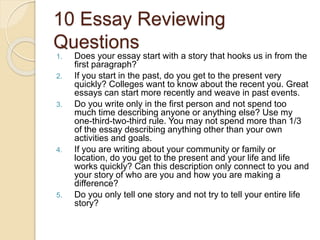 10 Essay Reviewing
Questions
1. Does your essay start with a story that hooks us in from the
first paragraph?
2. If you start in the past, do you get to the present very
quickly? Colleges want to know about the recent you. Great
essays can start more recently and weave in past events.
3. Do you write only in the first person and not spend too
much time describing anyone or anything else? Use my
one-third-two-third rule. You may not spend more than 1/3
of the essay describing anything other than your own
activities and goals.
4. If you are writing about your community or family or
location, do you get to the present and your life and life
works quickly? Can this description only connect to you and
your story of who are you and how you are making a
difference?
5. Do you only tell one story and not try to tell your entire life
story?
 