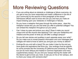 More Reviewing Questions
6. If you are writing about an obstacle or challenge or failure overcome, do
you get to how you have responded and made a difference in the life of
your community by the second or third paragraph of the essay?
Admissions officers want to know who are you and how you make an
impact drawing upon your obstacles or challenges or failures.
7. Do you have a metaphor that goes through the entire piece…does this
metaphor reveal who you are and what you offer to potential colleges? You
can embed this metaphor throughout out your piece.
8. Can I close my eyes and picture your story? Does it make you sound
unique and not like anyone else applying? Can I see your leadership and
initiative and the power of what you will offer a college campus?
9. Do you tell new stories and qualities in each separate essay your write?
Do you make sure to reveal powerful information and core messages that
colleges will need to know to admit you and give you money to attend?
10. Endings-Do you end with a bang? Do you make it clear by the end you
have goals and aspirations that drive you. Your endings must be specific
for some prompts like the University of California and University of Texas,
but can be more oblique and implied in Common Application and many
supplementary essays. Do you end your essays leaving the reader with
the desire to get to know you more, to see you on his or her campus, and
to share your essay with someone else?
 