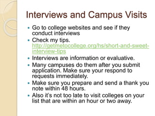 Interviews and Campus Visits
 Go to college websites and see if they
conduct interviews
 Check my tips.
http://getmetocollege.org/hs/short-and-sweet-
interview-tips
 Interviews are information or evaluative.
 Many campuses do them after you submit
application. Make sure your respond to
requests immediately.
 Make sure you prepare and send a thank you
note within 48 hours.
 Also it’s not too late to visit colleges on your
list that are within an hour or two away.
 