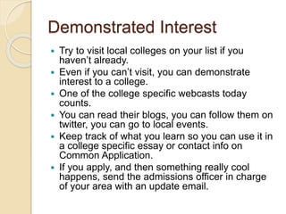 Demonstrated Interest
 Try to visit local colleges on your list if you
haven’t already.
 Even if you can’t visit, you can demonstrate
interest to a college.
 One of the college specific webcasts today
counts.
 You can read their blogs, you can follow them on
twitter, you can go to local events.
 Keep track of what you learn so you can use it in
a college specific essay or contact info on
Common Application.
 If you apply, and then something really cool
happens, send the admissions officer in charge
of your area with an update email.
 
