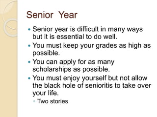 Senior Year
 Senior year is difficult in many ways
but it is essential to do well.
 You must keep your grades as high as
possible.
 You can apply for as many
scholarships as possible.
 You must enjoy yourself but not allow
the black hole of senioritis to take over
your life.
◦ Two stories
 