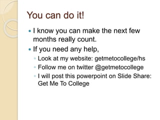 You can do it!
 I know you can make the next few
months really count.
 If you need any help,
◦ Look at my website: getmetocollege/hs
◦ Follow me on twitter @getmetocollege
◦ I will post this powerpoint on Slide Share:
Get Me To College
 