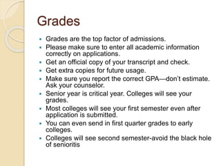 Grades
 Grades are the top factor of admissions.
 Please make sure to enter all academic information
correctly on applications.
 Get an official copy of your transcript and check.
 Get extra copies for future usage.
 Make sure you report the correct GPA—don’t estimate.
Ask your counselor.
 Senior year is critical year. Colleges will see your
grades.
 Most colleges will see your first semester even after
application is submitted.
 You can even send in first quarter grades to early
colleges.
 Colleges will see second semester-avoid the black hole
of senioritis
 