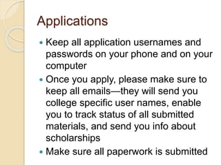 Applications
 Keep all application usernames and
passwords on your phone and on your
computer
 Once you apply, please make sure to
keep all emails—they will send you
college specific user names, enable
you to track status of all submitted
materials, and send you info about
scholarships
 Make sure all paperwork is submitted
 