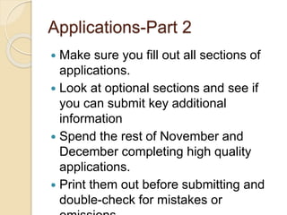 Applications-Part 2
 Make sure you fill out all sections of
applications.
 Look at optional sections and see if
you can submit key additional
information
 Spend the rest of November and
December completing high quality
applications.
 Print them out before submitting and
double-check for mistakes or
 