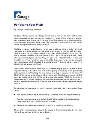 Page 1
Perfecting Your Pitch
By Garage Technology Ventures
Endless articles, books, and blogs have been written on the topic of business
plan presentations and pitching to investors. In spite of this wealth of advice,
almost every entrepreneur gets it wrong. Why? Because most guides to pitching
your company miss the central point: The purpose of your pitch is to sell, not to
teach. Your job is to excite, not to educate.
Pitching is about understanding what your customer (the investor) is most
interested in, and developing a dialog that enables you to connect with the head,
the heart, and the gut of the investor. If you want advice about pitching, you can
ask a venture capitalist, but you probably won’t get a very good answer. Most
VCs are analytic types, and so they will give you a laundry list of topics you
should cover. They won’t tell you what really floats their boat, mainly because
they themselves can’t articulate it in useful terms. “I know it when I see it,” is
about the best answer you’ll get.
What is the investor most interested in? Contrary to popular belief, the venture
capitalist sitting at the other end of the table glaring inscrutably at the presenting
entrepreneur is not thinking, “Is this company going to make a lot of money?”
That is the simple question that most entrepreneurs think they are answering, but
they are missing the crux of the venture capital process. What the investor is
really thinking is, “Is this company the best next investment for me and my fund?”
That is a much more complex question, but that is what the entrepreneur has to
answer.
To win over the hearts and minds of investors, your pitch has to accomplish three
things:
 Tell a good, clear, easy-to-repeat story—the story of an exciting new startup.
 Position your company as a perfect fit with other investments the investors
have made and their firm is chartered to make.
 Beat out the other new investments the firm is currently considering.
These latter two issues are beyond the scope of this modest guide. So for now,
let’s just concentrate on telling a good story.
 