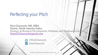 Perfecting your Pitch
Dan Glasscock, MS, MBA
Oracle, North America Sales
Strategy & Business Development, Database and Database Cloud
Daniel.Glasscock@gmail.com
@DanGlasscock
DanGlasscock
Copyright © 2017, Daniel Glasscock and/or affiliates. All rights reserved.
 