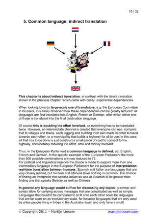 10 / 32


   5. Common language: indirect translation




This chapter is about indirect translation, in contrast with the direct translation
shown in the previous chapter, which came with costly, exponential dependencies

When looking towards large-scale use of translators, e.g. the European Committee
in Brussels, it is easily observed how these dependencies can be greatly reduced: all
languages are first translated into English, French or German, after which either one
of those is translated into the final destination language

Of course this is doubling the effort involved, as everything has to be translated
twice. However, an intermediate channel is created that everyone can use: compare
that to villages and towns, each digging and building their own roads in order to travel
towards each other, or a municipality that builds a highway for all to use; in this case,
all that has to be done is just construct a small piece of road to connect to the
highway, considerably reducing the effort, time and money involved

Thus, in the European Parliament a common language is defined, viz. English,
French and German. In the specific example of the European Parliament the more
than 500 possible combinations are now reduced to 75.
For political and linguistical reasons the choice is made to support more than one
intermediary language in the European Parliament for the purpose of interpretation:
real-time translation between humans. Spanish and Italian are languages that are
very closely related, but Serbian and Chinese have nothing in common. The chance
of finding an interpreter that speaks Italian as well as Spanish is far greater than
finding one that speaks Serbian as well as Chinese

In general any language would suffice for discussing any topics: grammar and
syntax allow for carrying across messages that are complicated as well as simple.
Languages that couldn't be compared to or fit onto each other could be languages
that are far apart on an evolutionary scale, for instance languages that are only used
by a few people living in tribes in the Australian bush and only have a small
___________________________________________________________
© Copyright 2011 – Martijn Linssen          martijnlinssen.com
 