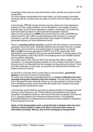 16 / 32

mutual place where they can drop off and pick up files, just like one would at or from
a post-office.
For intra-company transportation this might suffice, but inter-company information
exchange calls for a protocol that can easily connect to and from different operating
system

In the old days, FTP (file transfer protocol) was the easiest and most widespread
protocol. It is free, widely available, runs on all platforms, and capable of being a
separate layer on top of entire applications, systems, enterprises. It is limited in its
commands itself but allows for all the desired transportation methods.
Other common protocols are SMTP (the protocol used for email), and HTTP (the
protocol used for web). JMS is quickly gaining grounds because it’s a queuing
mechanism, and free. Queuing systems offer a high degree of reliability, with
guaranteed delivery and retry-mechanisms built-in

There is a growing need for security in general, with inter-company communication
spreading "around the world". Dedicated bilateral communication lines are no longer
the default, communication is now largely based on transportation via internet.
AS1 and AS2 are secure applications of SMTP and HTTP, respectively. Both
specifications were created by EDI over the Internet (EDIINT), a working group of the
Internet Engineering Task Force (IETF) for developing secure and reliable business
communications standards.
The added value of AS1, AS2 and AS3 is the fact that they offer so-called “non-
repudiation”: on successful physical reception of a file a receipt is sent back in return,
through which it is indisputable that the message has been sent and received. These
work with certificates on both sides, so all parties can authenticate themselves in a
trusted and secure manner

As security is a hot topic when it comes down to communication, guaranteed
delivery is one when it comes to transportation.
The basic way to ascertain guaranteed delivery is to receive notifications for each
message having been delivered, from the recipient. This way there's always proof
that a message has been delivered. When e.g. an order appears to not have made it
to the warehouse it saves a lot of time when the sender has a receipt of the actual
message sent that contained the order

In the old days proof of delivery was given by keeping log files of messages sent and
received, using checksums, etc. Proof of delivery was something that could be
requested in exceptional situations, with manual intervention by people. With the use
of a.o. queueing systems such mechanisms became built-in, and nowadays
guaranteed delivery is something that has moved from being available in exceptions,
to becoming part of the rule

Again, on the transportation level: a good diversity in between them all, and a
common subset needed in order to be able to share the same means of
information exchange. Next up: how to link messaging to transportation




___________________________________________________________
© Copyright 2011 – Martijn Linssen          martijnlinssen.com
 