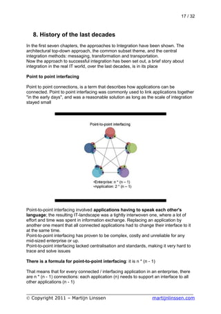 17 / 32



   8. History of the last decades
In the first seven chapters, the approaches to Integration have been shown. The
architectural top-down approach, the common subset theme, and the central
integration methods: messaging, transformation and transportation.
Now the approach to successful integration has been set out, a brief story about
integration in the real IT world, over the last decades, is in its place

Point to point interfacing

Point to point connections, is a term that describes how applications can be
connected. Point to point interfacing was commonly used to link applications together
"in the early days", and was a reasonable solution as long as the scale of integration
stayed small




Point-to-point interfacing involved applications having to speak each other's
language; the resulting IT-landscape was a tightly interwoven one, where a lot of
effort and time was spent in information exchange. Replacing an application by
another one meant that all connected applications had to change their interface to it
at the same time.
Point-to-point interfacing has proven to be complex, costly and unreliable for any
mid-sized enterprise or up.
Point-to-point interfacing lacked centralisation and standards, making it very hard to
trace and solve issues

There is a formula for point-to-point interfacing: it is n * (n - 1)

That means that for every connected / interfacing application in an enterprise, there
are n * (n - 1) connections: each application (n) needs to support an interface to all
other applications (n - 1)

___________________________________________________________
© Copyright 2011 – Martijn Linssen          martijnlinssen.com
 