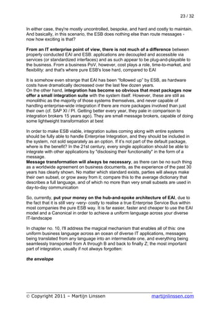 23 / 32

In either case, they're mostly uncontrolled, bespoke, and hard and costly to maintain.
And basically, in this scenario, the ESB does nothing else than route messages -
now how exciting is that?

From an IT enterprise point of view, there is not much of a difference between
properly conducted EAI and ESB: applications are decoupled and accessible via
services (or standardized interfaces) and as such appear to be plug-and-playable to
the business. From a business PoV, however, cost plays a role, time-to-market, and
flexibility: and that's where pure ESB's lose hard, compared to EAI

It is somehow even strange that EAI has been “followed up” by ESB, as hardware
costs have dramatically decreased over the last few dozen years.
On the other hand, integration has become so obvious that most packages now
offer a small integration suite with the system itself. However, these are still as
monolithic as the majority of those systems themselves, and never capable of
handling enterprise-wide integration if there are more packages involved than just
their own (cf. SAP XI / PI. Getting better every year, they pale in comparison to
integration brokers 15 years ago). They are small message brokers, capable of doing
some lightweight transformation at best

In order to make ESB viable, integration suites coming along with entire systems
should be fully able to handle Enterprise Integration, and they should be included in
the system, not sold separately as an option. If it’s not part of the default package,
where is the benefit? In the 21st century, every single application should be able to
integrate with other applications by "disclosing their functionality" in the form of a
message.
Message transformation will always be necessary, as there can be no such thing
as a worldwide agreement on business documents, as the experience of the past 30
years has clearly shown. No matter which standard exists, parties will always make
their own subset, or grow away from it; compare this to the average dictionary that
describes a full language, and of which no more than very small subsets are used in
day-to-day communication

So, currently, put your money on the hub-and-spoke architecture of EAI, due to
the fact that it is still very -very- costly to realise a true Enterprise Service Bus within
most companies the pure ESB way. It is far easier, faster and cheaper to use the EAI
model and a Canonical in order to achieve a uniform language across your diverse
IT-landscape

In chapter no. 10, I'll address the magical mechanism that enables all of this: one
uniform business language across an ocean of diverse IT applications, messages
being translated from any language into an intermediate one, and everything being
seamlessly transported from A through B and back to finally Z; the most important
part of integration, usually if not always forgotten:

the envelope




___________________________________________________________
© Copyright 2011 – Martijn Linssen          martijnlinssen.com
 
