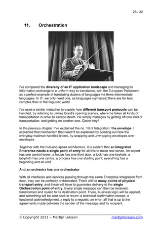 26 / 32



   11.       Orchestration




I've compared the diversity of an IT application landscape and managing its
information exchange in a uniform way to translation, with the European Parliament
as a perfect example of translating dozens of languages via three intermediate
languages. In IT, we only need one, as languages (syntaxes) there are far less
complex than in the linguistic world

I've used a similar metaphor to explain how different transport protocols can be
handled, by referring to James Bond's opening scenes, where he takes all kinds of
transportation in order to escape death. He simply manages by getting off one kind of
transportation, and getting on another one. Clever hey?

In the previous chapter, I've explained the no. 10 of Integration: the envelope. I
explained that mechanism that needn't be explained by pointing out how the
everyday mailman handles letters, by wrapping and unwrapping envelopes over
envelopes

Together with the hub-and-spoke architecture, it is evident that an Integrated
Enterprise needs a single point of entry for all this to make real sense. An airport
has one control tower, a house has one front door, a lock has one keyhole, a
labyrinth has one centre, a process has one starting point, everything has a
beginning and an end...

And an orchestra has one orchestrator

With all interfaces and services passing through the same Enterprise Integration front
door, they can be perfectly orchestrated. There will be many points of physical
transport entry, and these will have to guarantee delivery to the single
Orchestration point of entry. Every single message can then be received,
transformed and routed to its destination point. There, business logic will be applied,
and something will be sent back in return: a technical confirmation receipt, a
functional acknowledgment, a reply to a request, an error: all that is up to the
agreements made between the sender of the message and its recipient.


___________________________________________________________
© Copyright 2011 – Martijn Linssen          martijnlinssen.com
 