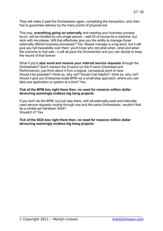 27 / 32

They will make it past the Orchestrator again, completing the transaction, who then
has to guarantee delivery by the many points of physical exit

This way, everything going on externally and needing your business process
touch, will be handled by one single person - well it'll of course be a machine, but
stick with me please. Will that effectively give you the ability to manage those
externally offered business processes? Yes. Maybe manage is a big word, but it will
give you full traceability over them: you'll know who did what when, what and when
the outcome to that was - it will all pass the Orchestrator and you can decide to keep
the record of that forever

What if you'd also send and receive your internal service requests through the
Orchestrator? Don't mention the O-word nor the P-word (Overhead and
Performance), just think about it from a logical, conceptual point of view.
Would it be possible? I think so, why not? Would it be helpful? I think so, why not?
Would it give you Enterprise-scale BPM via a small-step approach, where you can
take one application or system at a time? Yes

Tick of the BPM box right there then, no need for massive million dollar
devouring seemingly endless big bang projects

If you don't do the BPM, but just stay there, with all externally-used and internally
used service requests routing through one and the same Orchestrator, wouldn't that
be a nimble yet full-blown SOA?
Wouldn't it? Yes

Tick of the SOA box right there then, no need for massive million dollar
devouring seemingly endless big bang projects




___________________________________________________________
© Copyright 2011 – Martijn Linssen          martijnlinssen.com
 