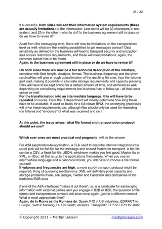31 / 32



If successful, both sides will add their information system requirements (these
are actually limitations) to the Information: Last name will be 30 characters in one
system, and 25 in the other - what to do? Is the business agreement still in place or
do we have to revise it?

Apart from the messaging level, there will now be limitations on the transportation
level as well: what are the existing possibilities to get messages across? Data
sensitivity as defined by the business will lead to transport security and encryption
and access restriction requirements, and these will meet limitations: again, the
common subset has to be found.
Again, is the business agreement still in place or do we have to revise it?

On both sides there will now be a full technical description of the interface,
complete with field length, datatype, format. The business frequency and the given
cardinalities will give a rough guesstimation of the resulting file size, thus the volume
and load, making it possible to calculate storage requirements and capacity planning.
Files will have to be kept online for a certain amount of time, and archived as well,
depending on compliancy requirements the business has to follow up - all that costs
space as well.
For the transformation into an intermediate language, this will have to be
repeated of course. Here the IT department will mostly determine how long these
have to be available. If used as basis for a full-blown BPM, the underlying processes
will drive these requirements too, although files should only be used for resending
(on failure) and "evidence" of what was received and sent


At this point, the issue arises: what file format and transportation protocol
should we use?


Which ever ones are most practical and pragmatic, will be the answer

For A2A (application-to-application, a TLA used to describe internal integration) the
usual pick will be flat-file for the message and shared folders for transport. A flat-file
can be a CSV, a fixed flat-file, JSON, whichever makes you feel good. Maybe it's an
XML, an iDoc: all that is up to the applications themselves. When you use an
intermediate language and a canonical model, you will have to choose a file format
yourself.
If volumes and frequencies are high, a more sturdy transport protocol might be
required; thing of queueing mechanisms. XML will definitely pose capacity and
storage problems there, ask Google, Twitter and Facebook and companies in the
traditional B2B area

If one of the A2A interfaces "makes it out there", i.e. is a candidate for exchanging
information with external parties and you engage in B2B or B2C, the question of file
format and transportation protocol will arise once again - just in a different context.
What is most appropriate then?
Again, do in Rome as the Romans do. Speak X12 in US industries, EDIFACT in
Europe, Swift in banking, HL7 in health, etcetera. Transport? FTP or FTPS for static

___________________________________________________________
© Copyright 2011 – Martijn Linssen          martijnlinssen.com
 
