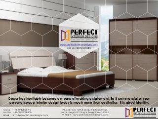 #6, 3rd Floor, 10th B Cross, KHB Main Road,
Kanakanagar, R.T.Nagar, Bangalore - 560032.
Website : www.perfectinteriordesigns.com
Call us
Mobile
Email
: +91-80-42053190
: +91-0
: info@perfectinteriordesigns.com
8951000300
Décor has inevitably become a means of making a statement. Be it commercial or your
personal space, interior design today is much more than aesthetics- it is about identity.
www.perfectinteriordesigns.com
Call us : 08951000300
 