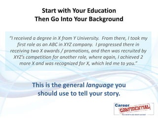 Start with Your Education
Then Go Into Your Background
“I received a degree in X from Y University. From there, I took my
first role as an ABC in XYZ company. I progressed there in
receiving two X awards / promotions, and then was recruited by
XYZ’s competition for another role, where again, I achieved 2
more X and was recognized for X, which led me to you.”

This is the general language you
should use to tell your story.

 
