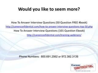 Would you like to seem more?
How To Answer Interview Questions (50 Question FREE #book)
http://careerconfidential.com/how-to-answer-interview-questions-top-50.php

How To Answer Interview Questions (101 Question Ebook)
http://careerconfidential.com/training-webinars/

Phone Numbers: 800.691.2562 or 972.382.3139

 